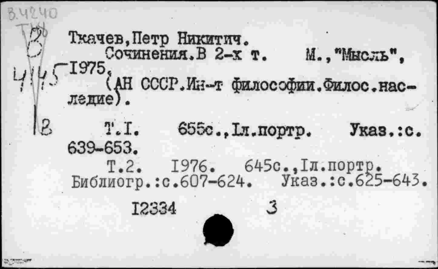 ﻿Д' Ткачев,Петр Никитич.
’> Сочинения.В 2-х т. М., "Мысль", Ыь(-1975.
• ’ (АН СССР.Ин-т философии.Филос.наследие) .
13	Т.1.	655с.,1л.портр. Указ.:с.
639-653.
Т.2
1976.	645с.,1л.портр.
Библиогр.:с.607-624.	Указ.:с.625-645
12334	_	3